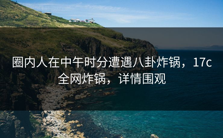 圈内人在中午时分遭遇八卦炸锅,17c全网炸锅,详情围观 圈内人在中午时分遭遇八卦炸锅,17c全网炸锅,详情围观