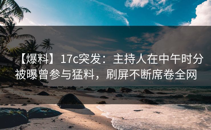 【爆料】17c突发：主持人在中午时分被曝曾参与猛料，刷屏不断席卷全网
