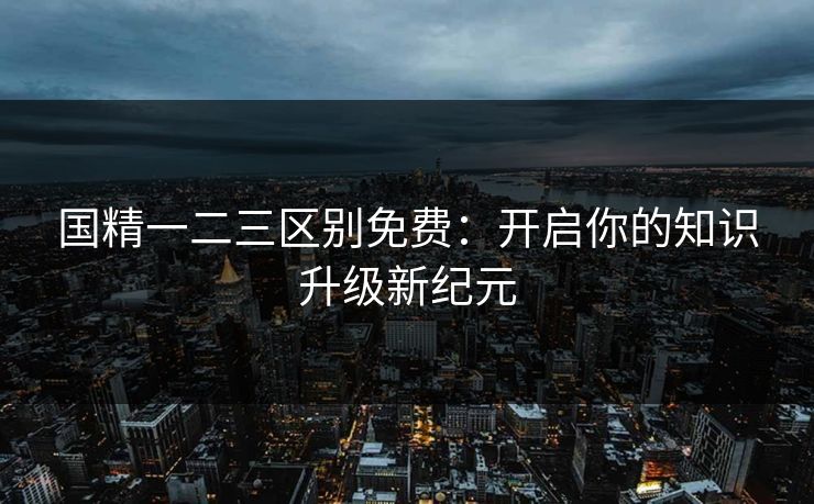 国精一二三区别免费:开启你的知识升级新纪元 国精一二三区别免费:开启你的知识升级新纪元