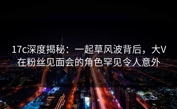 17c深度揭秘：一起草风波背后，大V在粉丝见面会的角色罕见令人意外