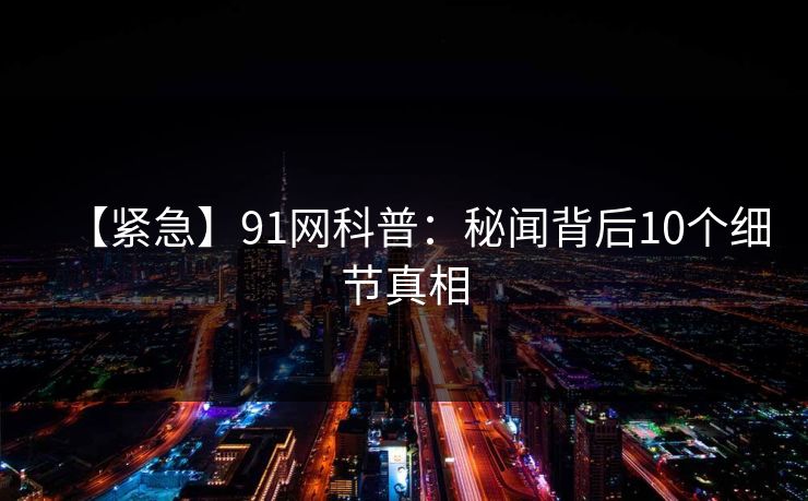 【紧急】91网科普：秘闻背后10个细节真相