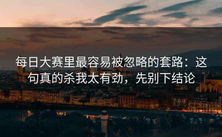 每日大赛里最容易被忽略的套路:这句真的杀我太有劲,先别下结论 每日大赛里最容易被忽略的套路:这句真的杀我太有劲,先别下结论