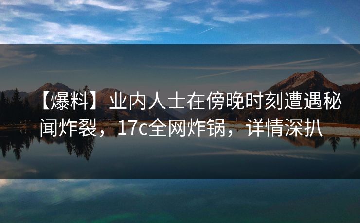 【爆料】业内人士在傍晚时刻遭遇秘闻炸裂，17c全网炸锅，详情深扒