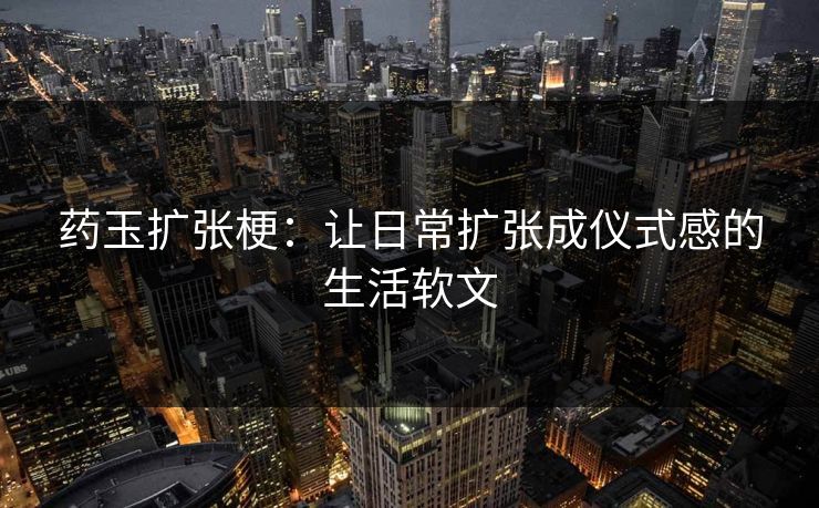 药玉扩张梗:让日常扩张成仪式感的生活软文 药玉扩张梗:让日常扩张成仪式感的生活软文