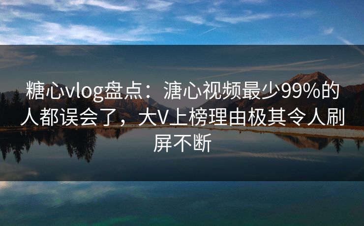 糖心vlog盘点：溏心视频最少99%的人都误会了，大V上榜理由极其令人刷屏不断