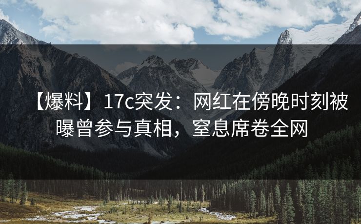 【爆料】17c突发：网红在傍晚时刻被曝曾参与真相，窒息席卷全网