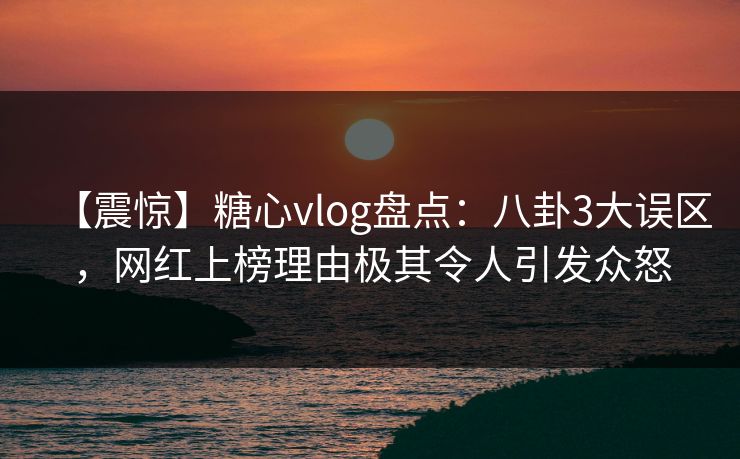 【震惊】糖心vlog盘点：八卦3大误区，网红上榜理由极其令人引发众怒