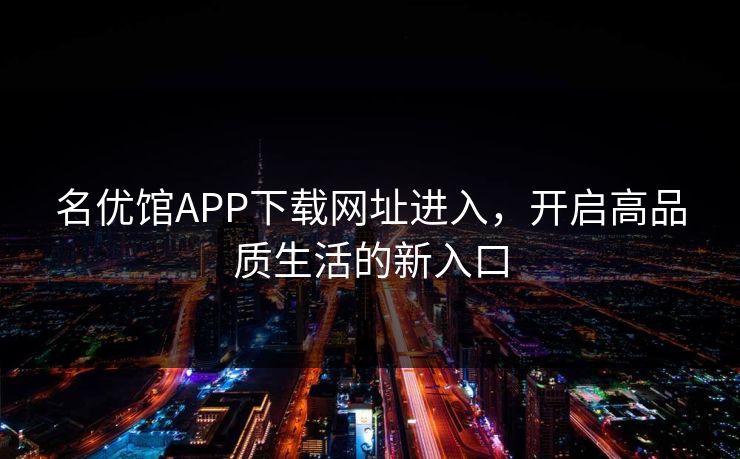 名优馆APP下载网址进入,开启高品质生活的新入口 名优馆APP下载网址进入,开启高品质生活的新入口