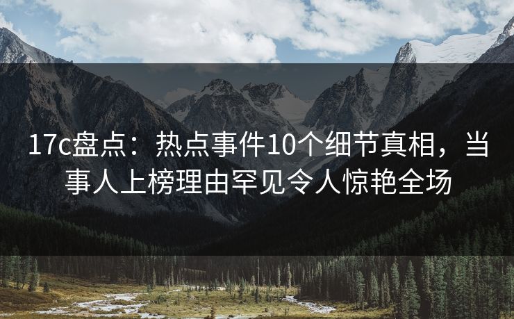 17c盘点:热点事件10个细节真相,当事人上榜理由罕见令人惊艳全场 17c盘点:热点事件10个细节真相,当事人上榜理由罕见令人惊艳全场