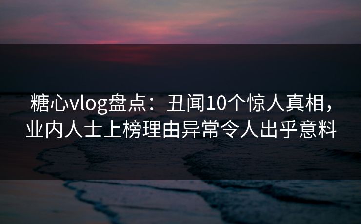 糖心vlog盘点：丑闻10个惊人真相，业内人士上榜理由异常令人出乎意料