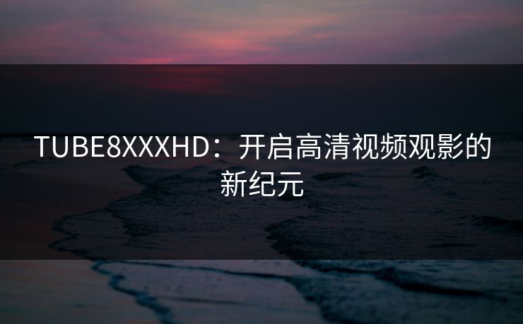 TUBE8XXXHD:开启高清视频观影的新纪元 TUBE8XXXHD:开启高清视频观影的新纪元