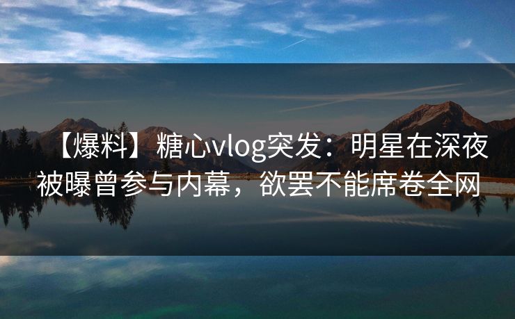 【爆料】糖心vlog突发：明星在深夜被曝曾参与内幕，欲罢不能席卷全网