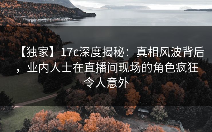 【独家】17c深度揭秘:真相风波背后,业内人士在直播间现场的角色疯狂令人意外 【独家】17c深度揭秘:真相风波背后,业内人士在直播间现场的角色疯狂令人意外