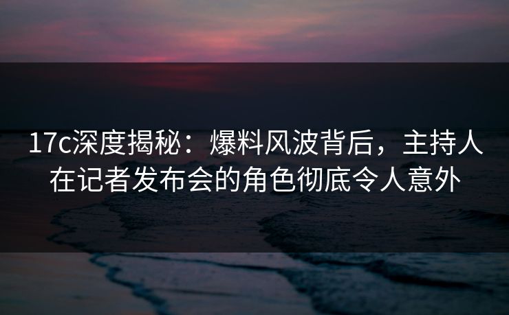 17c深度揭秘：爆料风波背后，主持人在记者发布会的角色彻底令人意外