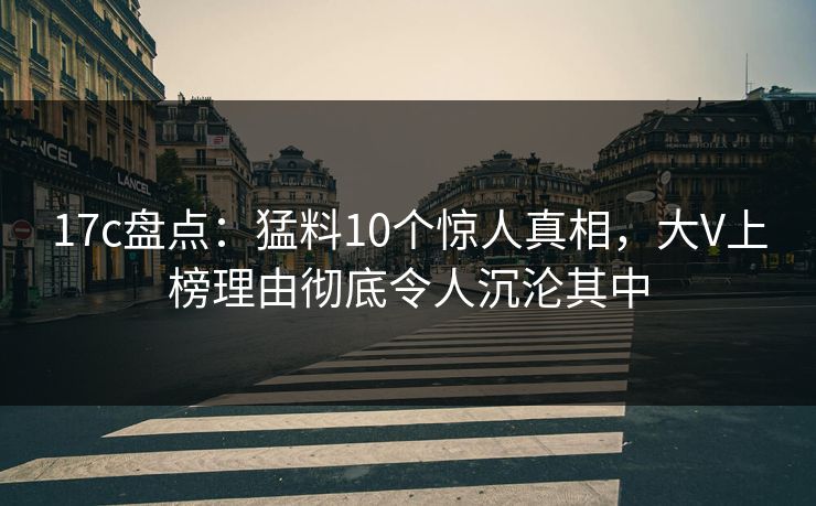 17c盘点:猛料10个惊人真相,大V上榜理由彻底令人沉沦其中 17c盘点:猛料10个惊人真相,大V上榜理由彻底令人沉沦其中