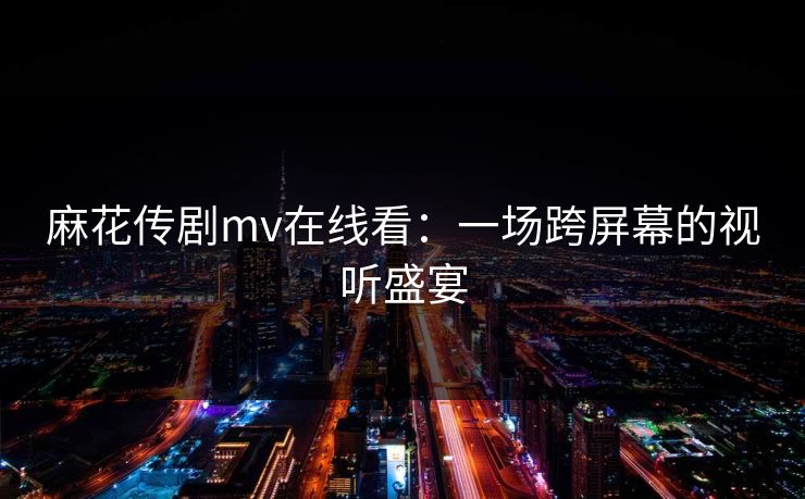 麻花传剧mv在线看：一场跨屏幕的视听盛宴