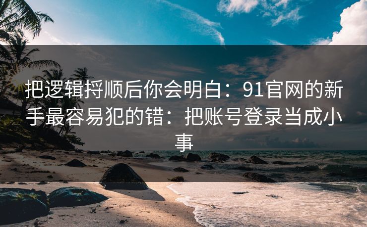 把逻辑捋顺后你会明白：91官网的新手最容易犯的错：把账号登录当成小事
